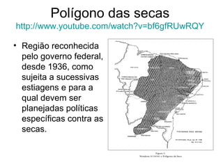 Polígono das secas
http://www.youtube.com/watch?v=bf6gfRUwRQY
• Região reconhecida
pelo governo federal,
desde 1936, como
sujeita a sucessivas
estiagens e para a
qual devem ser
planejadas políticas
específicas contra as
secas.

 