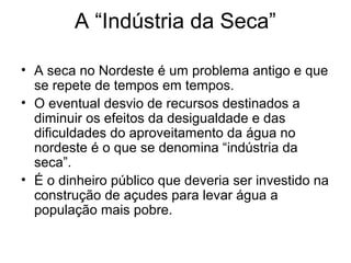 A “Indústria da Seca”
• A seca no Nordeste é um problema antigo e que
se repete de tempos em tempos.
• O eventual desvio de recursos destinados a
diminuir os efeitos da desigualdade e das
dificuldades do aproveitamento da água no
nordeste é o que se denomina “indústria da
seca”.
• É o dinheiro público que deveria ser investido na
construção de açudes para levar água a
população mais pobre.

 