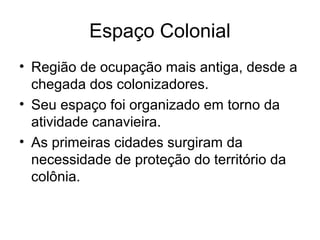 Espaço Colonial
• Região de ocupação mais antiga, desde a
chegada dos colonizadores.
• Seu espaço foi organizado em torno da
atividade canavieira.
• As primeiras cidades surgiram da
necessidade de proteção do território da
colônia.

 
