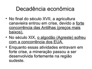 Decadência econômica
• No final do século XVII, a agricultura
canavieira entrou em crise, devido a forte
concorrência das Antilhas (preços mais
baixos).
• No século XIX, o algodão (Agreste) sofreu
com a concorrência dos EUA.
• Enquanto essas atividades entravam em
forte crise, a mineração passou a ser
desenvolvida fortemente na região
sudeste.

 