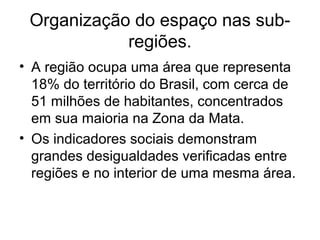 Organização do espaço nas subregiões.
• A região ocupa uma área que representa
18% do território do Brasil, com cerca de
51 milhões de habitantes, concentrados
em sua maioria na Zona da Mata.
• Os indicadores sociais demonstram
grandes desigualdades verificadas entre
regiões e no interior de uma mesma área.

 