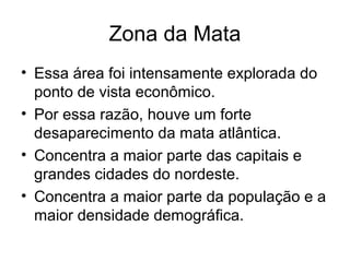 Zona da Mata
• Essa área foi intensamente explorada do
ponto de vista econômico.
• Por essa razão, houve um forte
desaparecimento da mata atlântica.
• Concentra a maior parte das capitais e
grandes cidades do nordeste.
• Concentra a maior parte da população e a
maior densidade demográfica.

 