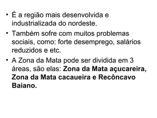 • É a região mais desenvolvida e
industrializada do nordeste.
• Também sofre com muitos problemas
sociais, como: forte desemprego, salários
reduzidos e etc.
• A Zona da Mata pode ser dividida em 3
áreas, são elas: Zona da Mata açucareira,
Zona da Mata cacaueira e Recôncavo
Baiano.

 