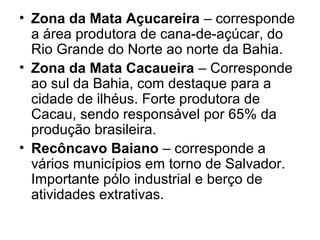 • Zona da Mata Açucareira – corresponde
a área produtora de cana-de-açúcar, do
Rio Grande do Norte ao norte da Bahia.
• Zona da Mata Cacaueira – Corresponde
ao sul da Bahia, com destaque para a
cidade de ilhéus. Forte produtora de
Cacau, sendo responsável por 65% da
produção brasileira.
• Recôncavo Baiano – corresponde a
vários municípios em torno de Salvador.
Importante pólo industrial e berço de
atividades extrativas.

 