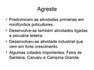 Agreste
• Predominam as atividades primárias em
minifúndios policultores.
• Desenvolve-se também atividades ligadas
a pecuária leiteira.
• Desenvolveu-se atividade industrial que
vem em forte crescimento.
• Algumas cidades importantes: Feira de
Santana, Caruaru e Campina Grande.

 