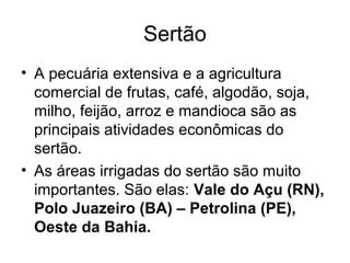 Sertão
• A pecuária extensiva e a agricultura
comercial de frutas, café, algodão, soja,
milho, feijão, arroz e mandioca são as
principais atividades econômicas do
sertão.
• As áreas irrigadas do sertão são muito
importantes. São elas: Vale do Açu (RN),
Polo Juazeiro (BA) – Petrolina (PE),
Oeste da Bahia.

 