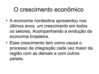 O crescimento econômico
• A economia nordestina apresentou nos
últimos anos, um crescimento em todos
os setores. Acompanhando a evolução da
economia brasileira.
• Esse crescimento tem como causa o
processo de integração cada vez maior da
região com as demais e com outros
países.

 