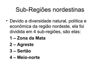 Sub-Regiões nordestinas
• Devido a diversidade natural, política e
econômica da região nordeste, ela foi
dividida em 4 sub-regiões, são elas:
1 – Zona da Mata
2 – Agreste
3 – Sertão
4 – Meio-norte

 