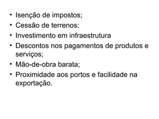 •
•
•
•

Isenção de impostos;
Cessão de terrenos;
Investimento em infraestrutura
Descontos nos pagamentos de produtos e
serviços;
• Mão-de-obra barata;
• Proximidade aos portos e facilidade na
exportação.

 
