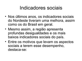 Indicadores sociais
• Nos últimos anos, os indicadores sociais
do Nordeste tiveram uma melhora, assim
como os do Brasil em geral.
• Mesmo assim, a região apresenta
profundas desigualdades e os mais
baixos indicadores sociais do país.
• Entre os motivos que levam os aspectos
sociais a terem esse desempenho,
destaca-se:

 
