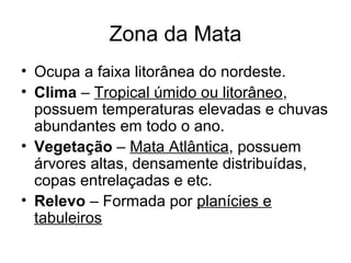 Zona da Mata
• Ocupa a faixa litorânea do nordeste.
• Clima – Tropical úmido ou litorâneo,
possuem temperaturas elevadas e chuvas
abundantes em todo o ano.
• Vegetação – Mata Atlântica, possuem
árvores altas, densamente distribuídas,
copas entrelaçadas e etc.
• Relevo – Formada por planícies e
tabuleiros

 
