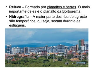 • Relevo – Formado por planaltos e serras. O mais
importante deles é o planalto da Borborema.
• Hidrografia – A maior parte dos rios do agreste
são temporários, ou seja, secam durante as
estiagens.

 