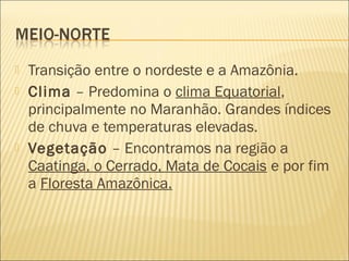  Transição entre o nordeste e a Amazônia.
 Clima – Predomina o clima Equatorial,
principalmente no Maranhão. Grandes índices
de chuva e temperaturas elevadas.
 Vegetação – Encontramos na região a
Caatinga, o Cerrado, Mata de Cocais e por fim
a Floresta Amazônica.
 