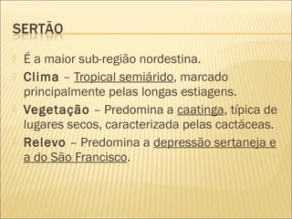 É a maior sub-região nordestina.
 Clima – Tropical semiárido, marcado
principalmente pelas longas estiagens.
 Vegetação – Predomina a caatinga, típica de
lugares secos, caracterizada pelas cactáceas.
 Relevo – Predomina a depressão sertaneja e
a do São Francisco.
 