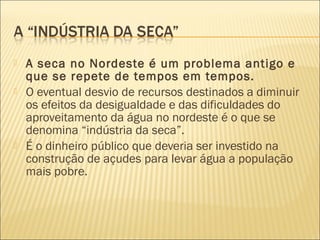  A seca no Nordeste é um problema antigo e
que se repete de tempos em tempos.
 O eventual desvio de recursos destinados a diminuir
os efeitos da desigualdade e das dificuldades do
aproveitamento da água no nordeste é o que se
denomina “indústria da seca”.
 É o dinheiro público que deveria ser investido na
construção de açudes para levar água a população
mais pobre.
 