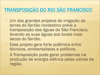  Um dos grandes projetos de irrigação de
terras do Sertão nordestino prevê a
transposição das águas do São Francisco,
levando as suas águas aos locais mais
secos do Sertão.
 Esse projeto gera forte polêmica entre
técnicos, ambientalistas e políticos.
 A Transposição pode gerar problemas na
produção de energia elétrica pelas usinas da
região.
 