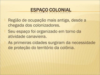  Região de ocupação mais antiga, desde a
chegada dos colonizadores.
 Seu espaço foi organizado em torno da
atividade canavieira.
 As primeiras cidades surgiram da necessidade
de proteção do território da colônia.
 
