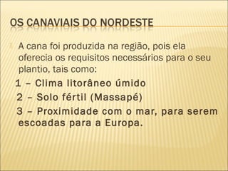  A cana foi produzida na região, pois ela
oferecia os requisitos necessários para o seu
plantio, tais como:
1 – Clima litorâneo úmido
2 – Solo fértil (Massapé)
3 – Proximidade com o mar, para serem
escoadas para a Europa.
 