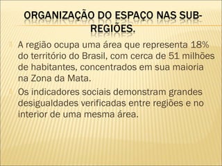  A região ocupa uma área que representa 18%
do território do Brasil, com cerca de 51 milhões
de habitantes, concentrados em sua maioria
na Zona da Mata.
 Os indicadores sociais demonstram grandes
desigualdades verificadas entre regiões e no
interior de uma mesma área.
 