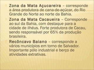  Zona da Mata Açucareira – corresponde
a área produtora de cana-de-açúcar, do Rio
Grande do Norte ao norte da Bahia.
 Zona da Mata Cacaueira – Corresponde
ao sul da Bahia, com destaque para a
cidade de ilhéus. Forte produtora de Cacau,
sendo responsável por 65% da produção
brasileira.
 Recôncavo Baiano – corresponde a
vários municípios em torno de Salvador.
Importante pólo industrial e berço de
atividades extrativas.
 