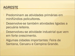  Predominam as atividades primárias em
minifúndios policultores.
 Desenvolve-se também atividades ligadas a
pecuária leiteira.
 Desenvolveu-se atividade industrial que vem
em forte crescimento.
 Algumas cidades importantes: Feira de
Santana, Caruaru e Campina Grande.
 