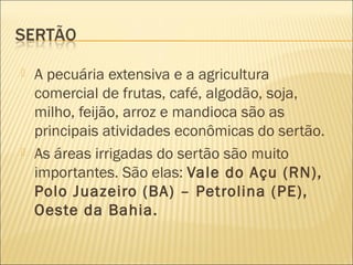  A pecuária extensiva e a agricultura
comercial de frutas, café, algodão, soja,
milho, feijão, arroz e mandioca são as
principais atividades econômicas do sertão.
 As áreas irrigadas do sertão são muito
importantes. São elas: Vale do Açu (RN),
Polo Juazeiro (BA) – Petrolina (PE),
Oeste da Bahia.
 