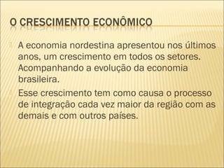  A economia nordestina apresentou nos últimos
anos, um crescimento em todos os setores.
Acompanhando a evolução da economia
brasileira.
 Esse crescimento tem como causa o processo
de integração cada vez maior da região com as
demais e com outros países.
 