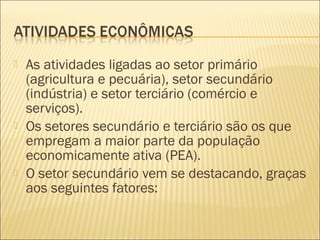 As atividades ligadas ao setor primário
(agricultura e pecuária), setor secundário
(indústria) e setor terciário (comércio e
serviços).
 Os setores secundário e terciário são os que
empregam a maior parte da população
economicamente ativa (PEA).
 O setor secundário vem se destacando, graças
aos seguintes fatores:
 