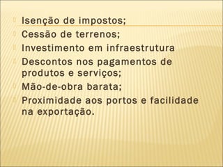  Isenção de impostos;
 Cessão de terrenos;
 Investimento em infraestrutura
 Descontos nos pagamentos de
produtos e serviços;
 Mão-de-obra barata;
 Proximidade aos portos e facilidade
na exportação.
 
