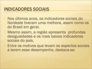  Nos últimos anos, os indicadores sociais do
Nordeste tiveram uma melhora, assim como os
do Brasil em geral.
 Mesmo assim, a região apresenta profundas
desigualdades e os mais baixos indicadores
sociais do país.
 Entre os motivos que levam os aspectos sociais
a terem esse desempenho, destaca-se:
 