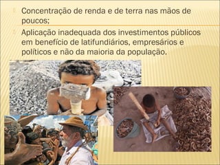  Concentração de renda e de terra nas mãos de
poucos;
 Aplicação inadequada dos investimentos públicos
em benefício de latifundiários, empresários e
políticos e não da maioria da população.
 