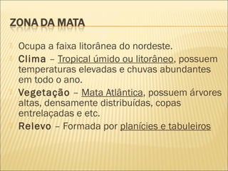  Ocupa a faixa litorânea do nordeste.
 Clima – Tropical úmido ou litorâneo, possuem
temperaturas elevadas e chuvas abundantes
em todo o ano.
 Vegetação – Mata Atlântica, possuem árvores
altas, densamente distribuídas, copas
entrelaçadas e etc.
 Relevo – Formada por planícies e tabuleiros
 