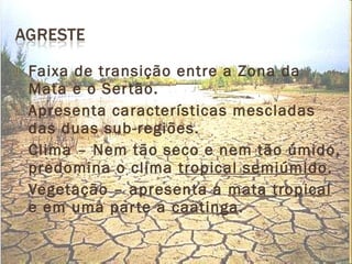  Faixa de transição entre a Zona da
Mata e o Sertão.
 Apresenta características mescladas
das duas sub-regiões.
 Clima – Nem tão seco e nem tão úmido,
predomina o clima tropical semiúmido.
 Vegetação – apresenta a mata tropical
e em uma parte a caatinga.
 
