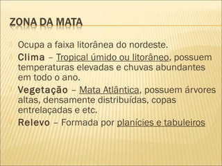 Ocupa a faixa litorânea do nordeste.
 Clima – Tropical úmido ou litorâneo, possuem
temperaturas elevadas e chuvas abundantes
em todo o ano.
 Vegetação – Mata Atlântica, possuem árvores
altas, densamente distribuídas, copas
entrelaçadas e etc.
 Relevo – Formada por planícies e tabuleiros
 