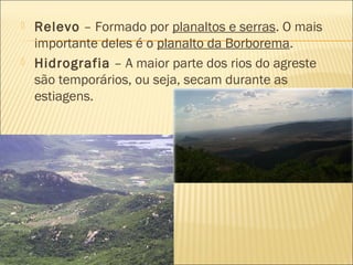 Relevo – Formado por planaltos e serras. O mais
importante deles é o planalto da Borborema.
 Hidrografia – A maior parte dos rios do agreste
são temporários, ou seja, secam durante as
estiagens.
 