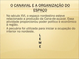  No século XVI, o espaço nordestino esteve
relacionado a produção da Cana-de-açúcar. Essa
atividade proporcionou poder político e econômico
à região.
 A pecuária foi utilizada para iniciar a ocupação do
interior no nordeste.
L
E
M
E
 