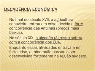  No final do século XVII, a agricultura
canavieira entrou em crise, devido a forte
concorrência das Antilhas (preços mais
baixos).
 No século XIX, o algodão (Agreste) sofreu
com a concorrência dos EUA.
 Enquanto essas atividades entravam em
forte crise, a mineração passou a ser
desenvolvida fortemente na região sudeste.
 