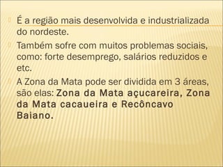  É a região mais desenvolvida e industrializada
do nordeste.
 Também sofre com muitos problemas sociais,
como: forte desemprego, salários reduzidos e
etc.
 A Zona da Mata pode ser dividida em 3 áreas,
são elas: Zona da Mata açucareira, Zona
da Mata cacaueira e Recôncavo
Baiano.
 
