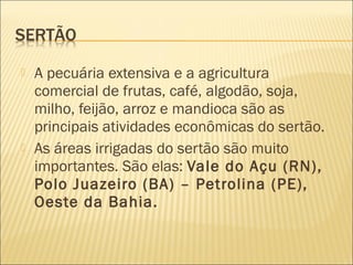  A pecuária extensiva e a agricultura
comercial de frutas, café, algodão, soja,
milho, feijão, arroz e mandioca são as
principais atividades econômicas do sertão.
 As áreas irrigadas do sertão são muito
importantes. São elas: Vale do Açu (RN),
Polo Juazeiro (BA) – Petrolina (PE),
Oeste da Bahia.
 