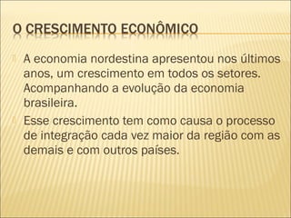  A economia nordestina apresentou nos últimos
anos, um crescimento em todos os setores.
Acompanhando a evolução da economia
brasileira.
 Esse crescimento tem como causa o processo
de integração cada vez maior da região com as
demais e com outros países.
 