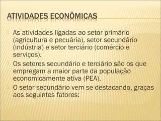  As atividades ligadas ao setor primário
(agricultura e pecuária), setor secundário
(indústria) e setor terciário (comércio e
serviços).
 Os setores secundário e terciário são os que
empregam a maior parte da população
economicamente ativa (PEA).
 O setor secundário vem se destacando, graças
aos seguintes fatores:
 