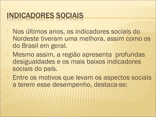  Nos últimos anos, os indicadores sociais do
Nordeste tiveram uma melhora, assim como os
do Brasil em geral.
 Mesmo assim, a região apresenta profundas
desigualdades e os mais baixos indicadores
sociais do país.
 Entre os motivos que levam os aspectos sociais
a terem esse desempenho, destaca-se:
 