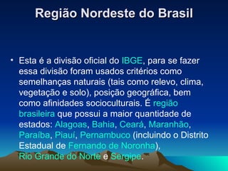 Região Nordeste do Brasil Esta é a divisão oficial do  IBGE , para se fazer essa divisão foram usados critérios como semelhanças naturais (tais como relevo, clima, vegetação e solo), posição geográfica, bem como afinidades socioculturais. É  região   brasileira  que possui a maior quantidade de estados:  Alagoas ,  Bahia ,  Ceará ,  Maranhão ,  Paraíba ,  Piauí ,  Pernambuco  (incluindo o Distrito Estadual de  Fernando de Noronha ),  Rio Grande do Norte  e  Sergipe . 