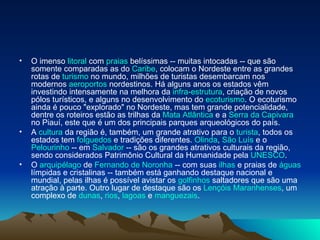 O imenso  litoral  com  praias  belíssimas -- muitas intocadas -- que são somente comparadas as do  Caribe , colocam o Nordeste entre as grandes rotas de  turismo  no mundo, milhões de turistas desembarcam nos modernos  aeroportos  nordestinos. Há alguns anos os estados vêm investindo intensamente na melhora da  infra-estrutura , criação de novos pólos turísticos, e alguns no desenvolvimento do  ecoturismo . O ecoturismo ainda é pouco "explorado" no Nordeste, mas tem grande potencialidade, dentre os roteiros estão as trilhas da  Mata Atlântica  e a  Serra da Capivara  no Piauí, este que é um dos principais parques arqueológicos do país. A  cultura  da região é, também, um grande atrativo para o  turista , todos os estados tem  folguedos  e tradições diferentes.  Olinda ,  São Luís  e o  Pelourinho  -- em  Salvador  -- são os grandes atrativos culturais da região, sendo considerados Patrimônio Cultural da Humanidade pela  UNESCO . O  arquipélago  de  Fernando de Noronha  -- com suas  ilhas  e praias de  águas  límpidas e cristalinas -- também está ganhando destaque nacional e mundial, pelas ilhas é possível avistar os  golfinhos  saltadores que são uma atração à parte. Outro lugar de destaque são os  Lençóis Maranhenses , um complexo de  dunas ,  rios ,  lagoas  e  manguezais . 