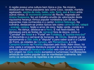A região possui uma cultura bem típica e rica. Na música, destacam-se ritmos populares tais como Coco, xaxado, martelo agalopado,  samba de roda ,  baião ,  xote ,  forró ,  axé  e  frevo  entre outros rítmos. O  movimento  armorial  do Recife, inspirado por  Ariano  Suassuna , fez um trabalho erudito de valorização desta riquíssima herança rítmica popular nordestina (um de seus expoentes mais conhecidos é o cantor  Antônio Nóbrega ). Na culinária, destacam-se pratos típicos tais como  carne-de-sol ,  vatapá ,  acarajé ,  canjica , feijão e arroz de coco, feijão verde, cozido e o  sururu . Na dança, destaca-se o  frevo . E nas festividades, há destaques para as festas de  carnaval  fora de época, como o "Carnatal" em  Natal  e o "Fortal" em  Fortaleza , o " bumba-meu-boi " do Maranhão e o carnaval de bonecos, de  Olinda . Quando vai se aproximando o  São João  a "disputa" é para saber qual é a Capital do Forró, as cidades de  Caruaru , em  Pernambuco , e a de  Campina Grande  na  Paraíba  disputam pelo título. Além disso, há uma vasta e arraigada literatura popular de cordel que remonta ao período colonial (a  literatura de cordel  veio com os portugueses e tem origem na  Idade média  européia) e numerosas manifestações artísticas de cunho popular que se manifestam oralmente, tais como os cantadores de repentes e de embolada. 