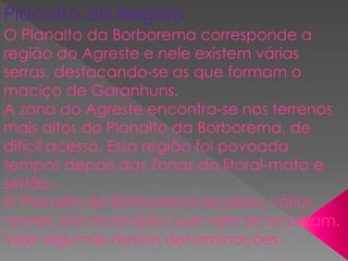 Planalto da Região
O Planalto da Borborema corresponde a
região do Agreste e nele existem várias
serras, destacando-se as que formam o
maciço de Garanhuns.
A zona do Agreste encontra-se nos terrenos
mais altos do Planalto da Borborema, de
difícil acesso. Essa região foi povoada
tempos depois das Zonas do litoral-mata e
sertão.
O Planalto da Borborema recebeu vários
nomes dos municípios que nele se localizam.
Veja algumas dessas denominações:
 