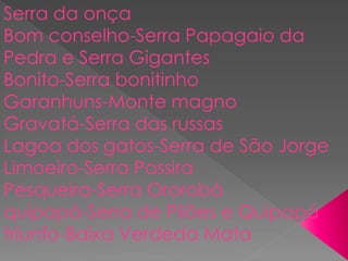 Serra da onça
Bom conselho-Serra Papagaio da
Pedra e Serra Gigantes
Bonito-Serra bonitinho
Garanhuns-Monte magno
Gravatá-Serra das russas
Lagoa dos gatos-Serra de São Jorge
Limoeiro-Serra Passira
Pesqueira-Serra Ororobá
quipapá-Serra de Pilões e Quipapá
triunfo-Baixa Verdeda Mata
 