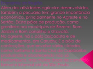 Economia da Região
Além das atividades agrícolas desenvolvidas,
também a pecuária tem grande importância
econômica, principalmente no Agreste e no
Sertão. Existe pólos de produção, como
graniteiro nos municípios de Bezerro, Bom
Jardim e Bom conselho e Gravatá.
No agreste, há o pólo calçadista e de
medicamentos, em Caruaru; E o pólo de
confecções, que envolve várias cidades,
como Toritama e Santa Cruz do Capibaribe,
produzindo e abastecendo não só
Pernambuco, mas muitas áreas de comércio
formal e informal até de São Paulo.
 