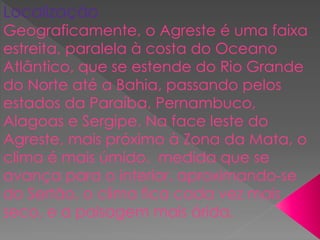 Localização
Geograficamente, o Agreste é uma faixa
estreita, paralela à costa do Oceano
Atlântico, que se estende do Rio Grande
do Norte até a Bahia, passando pelos
estados da Paraíba, Pernambuco,
Alagoas e Sergipe. Na face leste do
Agreste, mais próximo à Zona da Mata, o
clima é mais úmido. medida que se
avança para o interior, aproximando-se
do Sertão, o clima fica cada vez mais
seco, e a paisagem mais árida.
 
