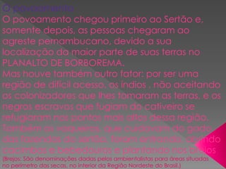 1
O povoamento
O povoamento chegou primeiro ao Sertão e,
somente depois, as pessoas chegaram ao
agreste pernambucano, devido a sua
localização da maior parte de suas terras no
PLANALTO DE BORBOREMA.
Mas houve também outro fator: por ser uma
região de difícil acesso, os índios , não aceitando
os colonizadores que lhes tomaram as terras, e os
negros escravos que fugiam do cativeiro se
refugiaram nos pontos mais altos dessa região.
Também os vaqueiros, que cuidavam do gado
das fazendas do sertão, foram entrando, abrindo
cacimbas e bebedouros e plantando nos brejos
(Brejos: São denominações dadas pelos ambientalistas para áreas situadas
no perímetro das secas, no interior da Região Nordeste do Brasil.).
 